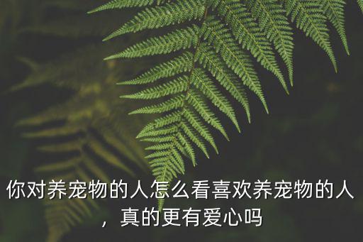 你對養寵物的人怎么看喜歡養寵物的人，真的更有愛心嗎