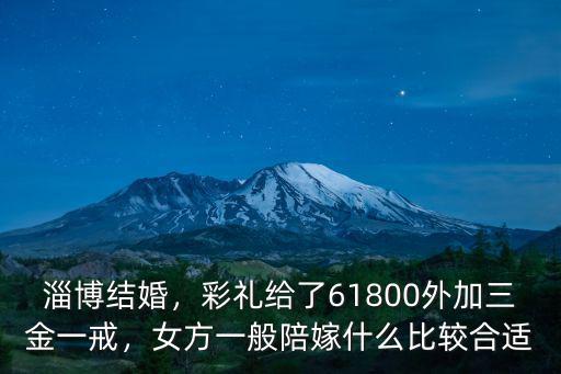 淄博結(jié)婚，彩禮給了61800外加三金一戒，女方一般陪嫁什么比較合適