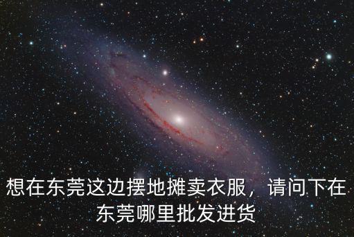 想在東莞這邊擺地?cái)傎u衣服，請問下在東莞哪里批發(fā)進(jìn)貨