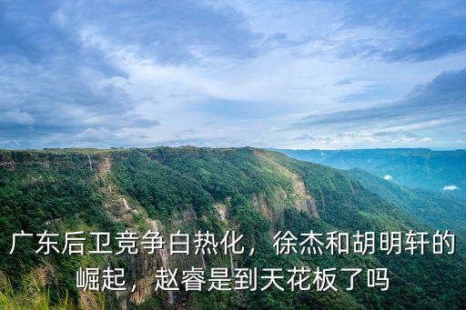 廣東后衛競爭白熱化，徐杰和胡明軒的崛起，趙睿是到天花板了嗎