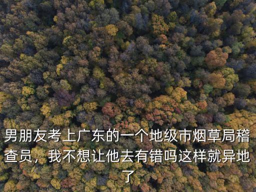 男朋友考上廣東的一個地級市煙草局稽查員，我不想讓他去有錯嗎這樣就異地了