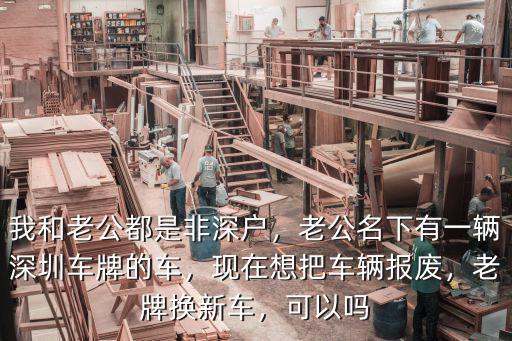 我和老公都是非深戶，老公名下有一輛深圳車牌的車，現在想把車輛報廢，老牌換新車，可以嗎