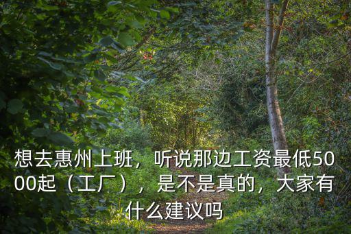 想去惠州上班，聽說那邊工資最低5000起（工廠），是不是真的，大家有什么建議嗎