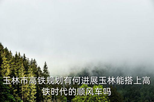 玉林市高鐵規劃有何進展玉林能搭上高鐵時代的順風車嗎