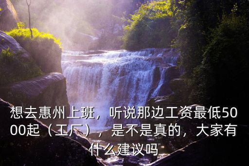 想去惠州上班，聽(tīng)說(shuō)那邊工資最低5000起（工廠），是不是真的，大家有什么建議嗎