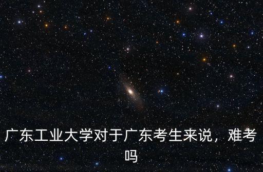 廣東工業大學對于廣東考生來說，難考嗎