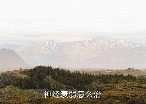 怎么治神經衰弱就到東莞國岸點贊,神經衰弱怎么治