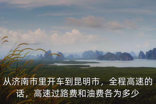 從濟南市里開車到昆明市，全程高速的話，高速過路費和油費各為多少