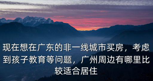 現在想在廣東的非一線城市買房，考慮到孩子教育等問題，廣州周邊有哪里比較適合居住