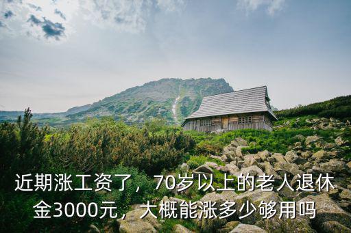 近期漲工資了，70歲以上的老人退休金3000元，大概能漲多少夠用嗎
