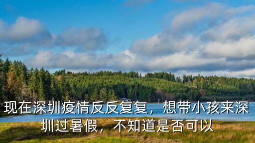 現在深圳疫情反反復復，想帶小孩來深圳過暑假，不知道是否可以