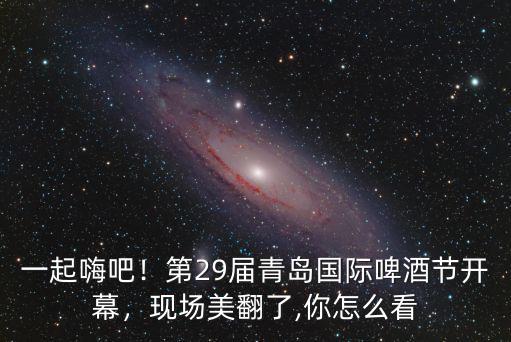 一起嗨吧！第29屆青島國際啤酒節開幕，現場美翻了,你怎么看
