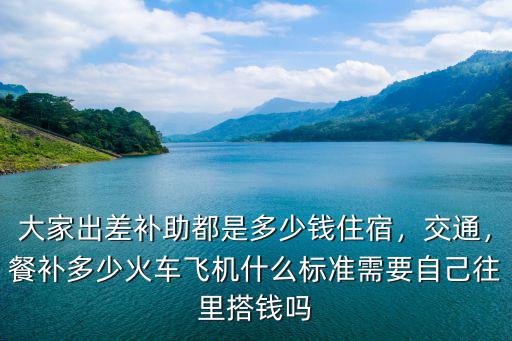 大家出差補助都是多少錢住宿，交通，餐補多少火車飛機什么標準需要自己往里搭錢嗎