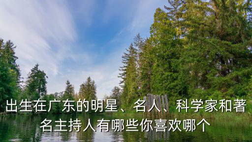 出生在廣東的明星、名人、科學(xué)家和著名主持人有哪些你喜歡哪個