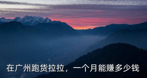 廣州拉貨一趟多少錢,開大貨車能掙多少錢