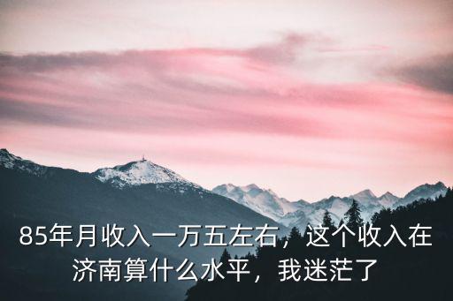 85年月收入一萬(wàn)五左右，這個(gè)收入在濟(jì)南算什么水平，我迷茫了