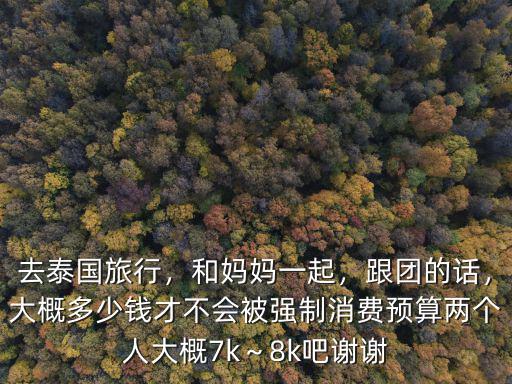 去泰國旅行，和媽媽一起，跟團的話，大概多少錢才不會被強制消費預算兩個人大概7k～8k吧謝謝
