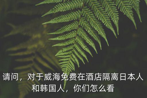 請(qǐng)問，對(duì)于威海免費(fèi)在酒店隔離日本人和韓國人，你們?cè)趺纯? class=