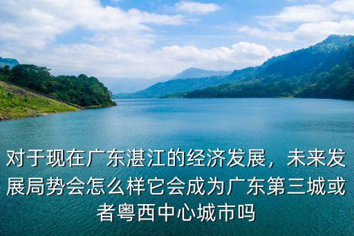 對(duì)于現(xiàn)在廣東湛江的經(jīng)濟(jì)發(fā)展，未來(lái)發(fā)展局勢(shì)會(huì)怎么樣它會(huì)成為廣東第三城或者粵西中心城市嗎