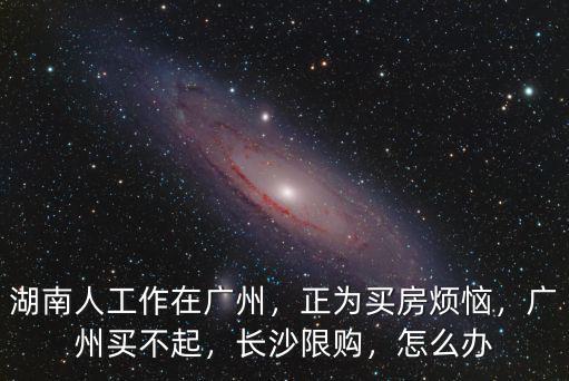 湖南人工作在廣州，正為買房煩惱，廣州買不起，長沙限購，怎么辦