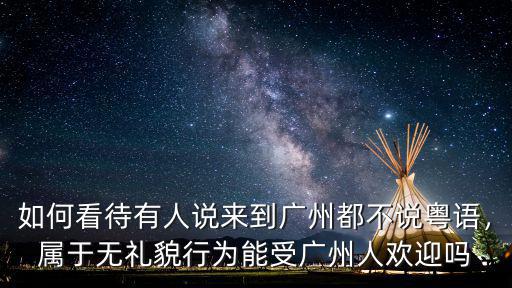 如何看待有人說來到廣州都不說粵語，屬于無禮貌行為能受廣州人歡迎嗎