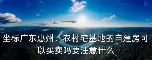坐標廣東惠州，農村宅基地的自建房可以買賣嗎要注意什么