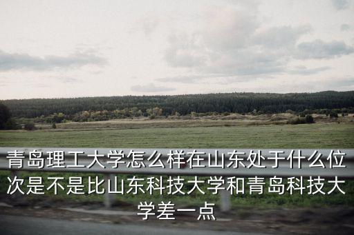 青島理工大學(xué)怎么樣在山東處于什么位次是不是比山東科技大學(xué)和青島科技大學(xué)差一點(diǎn)