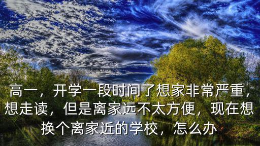高一，開學(xué)一段時間了想家非常嚴(yán)重，想走讀，但是離家遠(yuǎn)不太方便，現(xiàn)在想換個離家近的學(xué)校，怎么辦