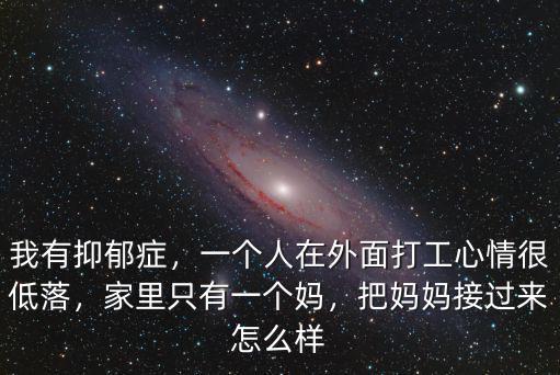 我有抑郁癥，一個人在外面打工心情很低落，家里只有一個媽，把媽媽接過來怎么樣