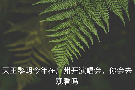 廣州演唱會有多少人,天王黎明今年在廣州開演唱會