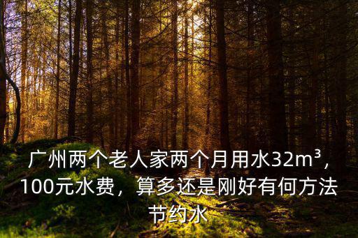 廣州兩個(gè)老人家兩個(gè)月用水32m3，100元水費(fèi)，算多還是剛好有何方法節(jié)約水