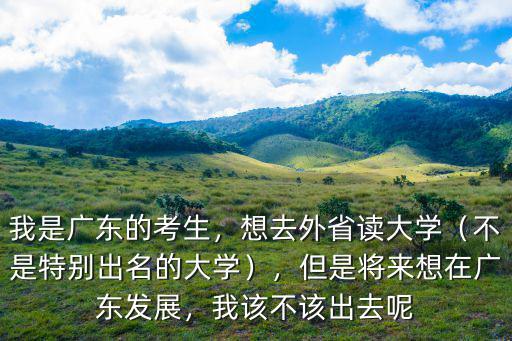 我是廣東的考生，想去外省讀大學（不是特別出名的大學），但是將來想在廣東發展，我該不該出去呢