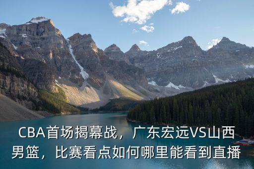 CBA首場揭幕戰，廣東宏遠VS山西男籃，比賽看點如何哪里能看到直播