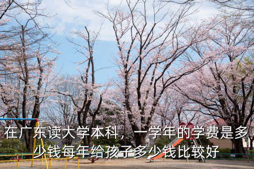在廣東讀大學本科，一學年的學費是多少錢每年給孩子多少錢比較好