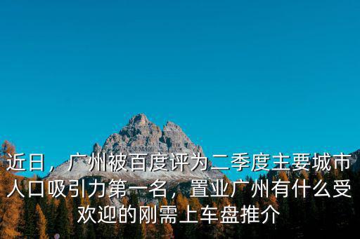 近日，廣州被百度評為二季度主要城市人口吸引力第一名，置業廣州有什么受歡迎的剛需上車盤推介