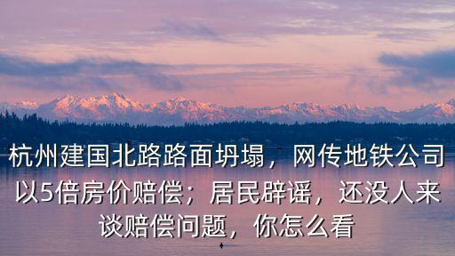 杭州建國北路路面坍塌，網傳地鐵公司以5倍房價賠償；居民辟謠，還沒人來談賠償問題，你怎么看