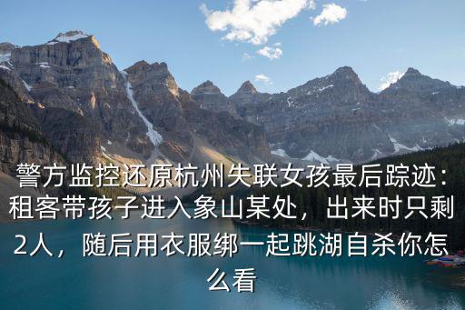 警方監控還原杭州失聯女孩最后蹤跡：租客帶孩子進入象山某處，出來時只剩2人，隨后用衣服綁一起跳湖自殺你怎么看