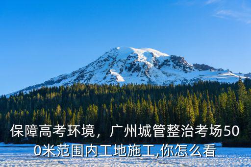 保障高考環境，廣州城管整治考場500米范圍內工地施工,你怎么看