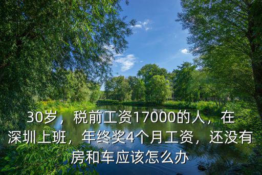 30歲，稅前工資17000的人，在深圳上班，年終獎4個月工資，還沒有房和車應該怎么辦