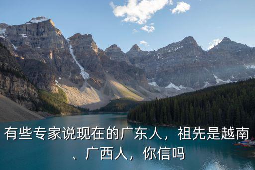 有些專家說現(xiàn)在的廣東人，祖先是越南、廣西人，你信嗎