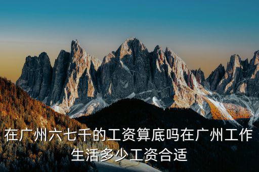 在廣州六七千的工資算底嗎在廣州工作生活多少工資合適