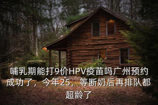 哺乳期能打9價HPV疫苗嗎廣州預約成功了，今年25，等斷奶后再排隊都超齡了
