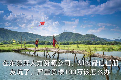 在東莞開人力資源公司，卻被最信任朋友坑了，嚴重負債100萬該怎么辦