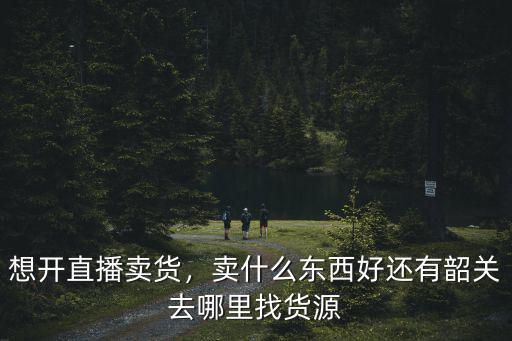 想開直播賣貨，賣什么東西好還有韶關去哪里找貨源