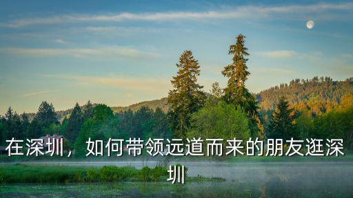 在深圳，如何帶領遠道而來的朋友逛深圳