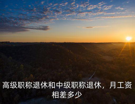 高級職稱退休和中級職稱退休，月工資相差多少
