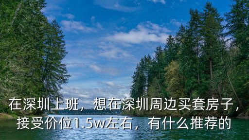 在深圳上班，想在深圳周邊買套房子，接受價位1.5w左右，有什么推薦的