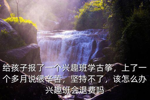 給孩子報(bào)了一個(gè)興趣班學(xué)古箏，上了一個(gè)多月說(shuō)很辛苦，堅(jiān)持不了，該怎么辦興趣班會(huì)退費(fèi)嗎