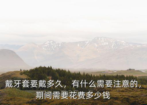 戴牙套要戴多久，有什么需要注意的，期間需要花費(fèi)多少錢
