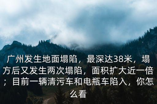 廣州發生地面塌陷，最深達38米，塌方后又發生兩次塌陷，面積擴大近一倍；目前一輛清污車和電瓶車陷入，你怎么看